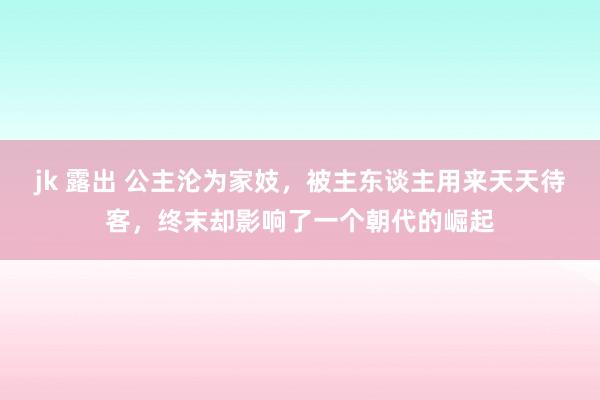 jk 露出 公主沦为家妓，被主东谈主用来天天待客，终末却影响了一个朝代的崛起