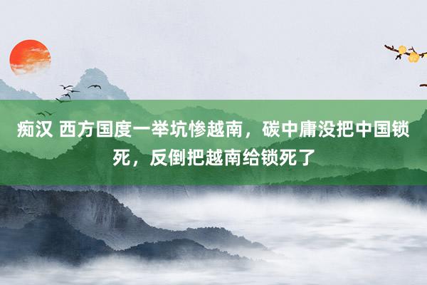 痴汉 西方国度一举坑惨越南，碳中庸没把中国锁死，反倒把越南给锁死了