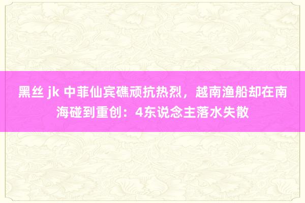 黑丝 jk 中菲仙宾礁顽抗热烈，越南渔船却在南海碰到重创：4东说念主落水失散