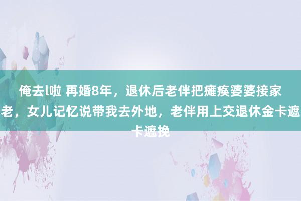 俺去l啦 再婚8年，退休后老伴把瘫痪婆婆接家养老，女儿记忆说带我去外地，老伴用上交退休金卡遮挽