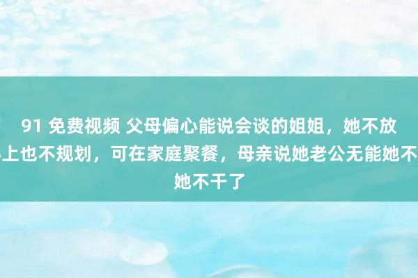 91 免费视频 父母偏心能说会谈的姐姐，她不放在心上也不规划，可在家庭聚餐，母亲说她老公无能她不干了