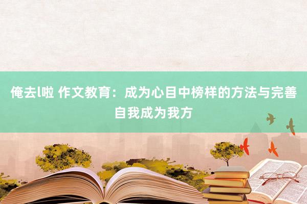 俺去l啦 作文教育：成为心目中榜样的方法与完善自我成为我方