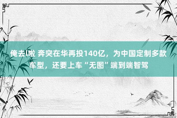 俺去l啦 奔突在华再投140亿，为中国定制多款车型，还要上车“无图”端到端智驾