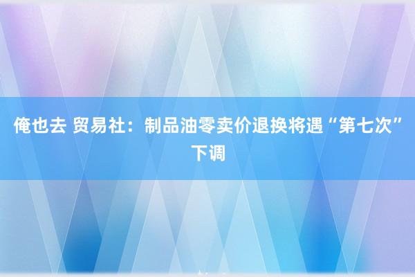 俺也去 贸易社：制品油零卖价退换将遇“第七次”下调