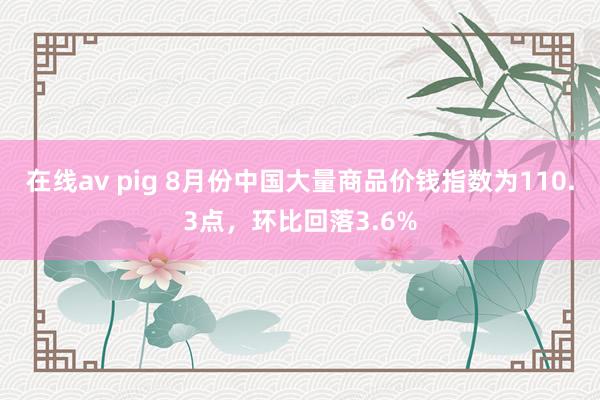 在线av pig 8月份中国大量商品价钱指数为110.3点，环比回落3.6%