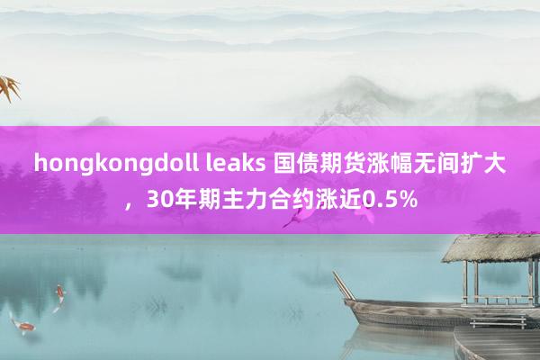 hongkongdoll leaks 国债期货涨幅无间扩大，30年期主力合约涨近0.5%