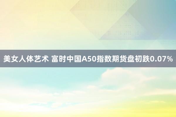 美女人体艺术 富时中国A50指数期货盘初跌0.07%