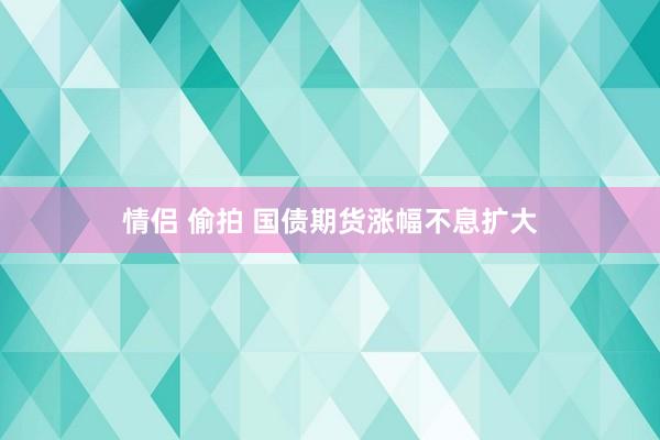 情侣 偷拍 国债期货涨幅不息扩大