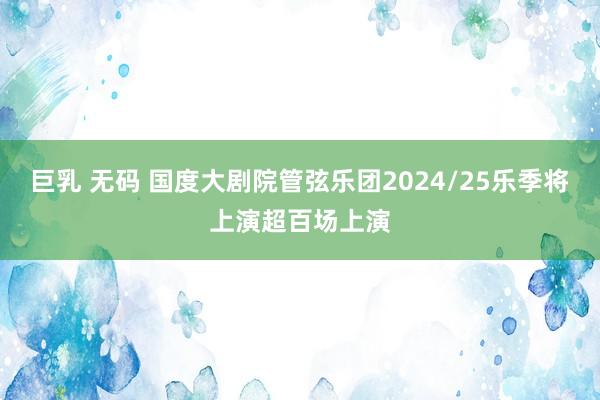 巨乳 无码 国度大剧院管弦乐团2024/25乐季将上演超百场上演