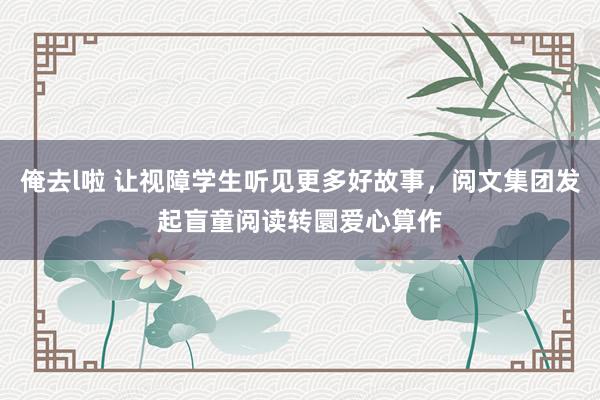 俺去l啦 让视障学生听见更多好故事，阅文集团发起盲童阅读转圜爱心算作