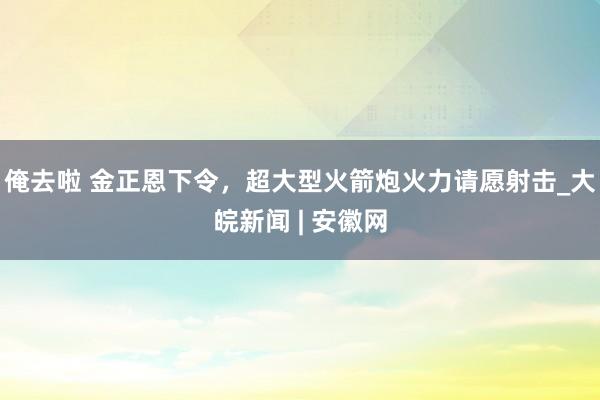 俺去啦 金正恩下令，超大型火箭炮火力请愿射击_大皖新闻 | 安徽网