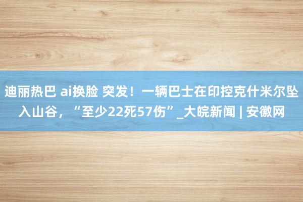 迪丽热巴 ai换脸 突发！一辆巴士在印控克什米尔坠入山谷，“至少22死57伤”_大皖新闻 | 安徽网