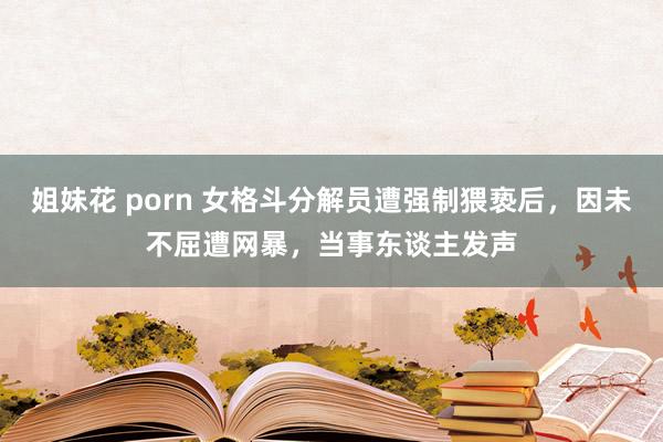 姐妹花 porn 女格斗分解员遭强制猥亵后，因未不屈遭网暴，当事东谈主发声