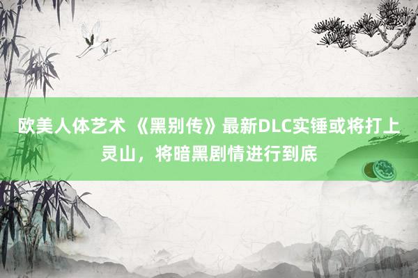 欧美人体艺术 《黑别传》最新DLC实锤或将打上灵山，将暗黑剧情进行到底