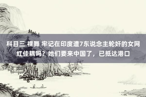 科目三 裸舞 牢记在印度遭7东说念主轮奸的女网红佳耦吗？她们要来中国了，已抵达港口