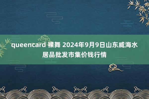 queencard 裸舞 2024年9月9日山东威海水居品批发市集价钱行情