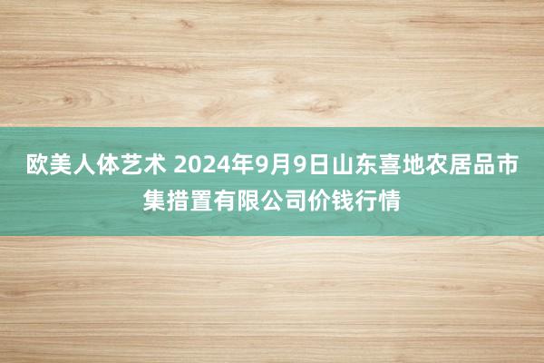 欧美人体艺术 2024年9月9日山东喜地农居品市集措置有限公司价钱行情