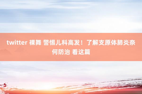 twitter 裸舞 警惕儿科高发！了解支原体肺炎奈何防治 看这篇