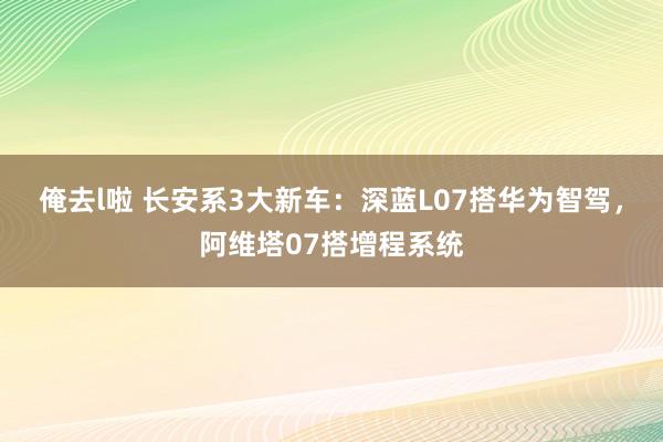 俺去l啦 长安系3大新车：深蓝L07搭华为智驾，阿维塔07搭增程系统