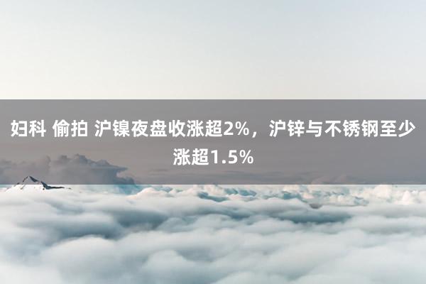 妇科 偷拍 沪镍夜盘收涨超2%，沪锌与不锈钢至少涨超1.5%