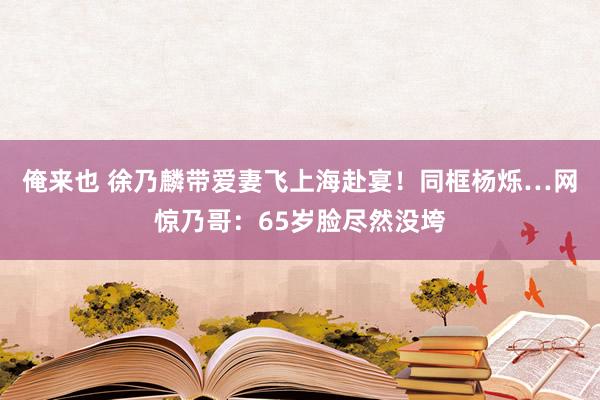 俺来也 徐乃麟带爱妻飞上海赴宴！同框杨烁…网惊乃哥：65岁脸尽然没垮