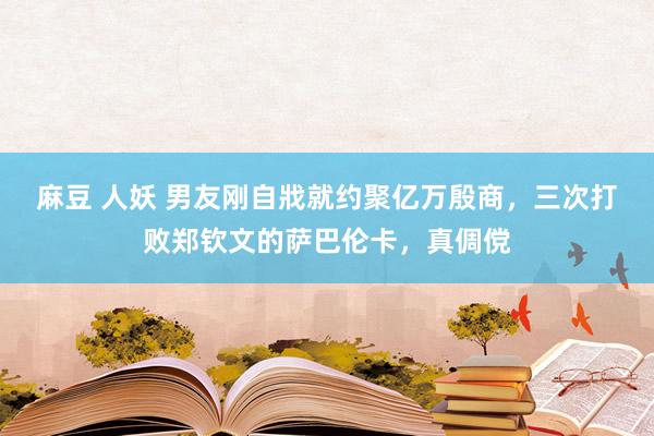 麻豆 人妖 男友刚自戕就约聚亿万殷商，三次打败郑钦文的萨巴伦卡，真倜傥