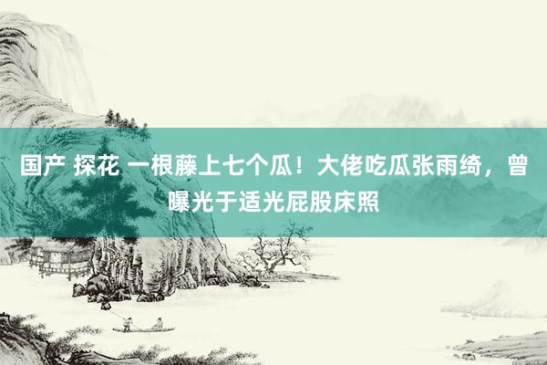 国产 探花 一根藤上七个瓜！大佬吃瓜张雨绮，曾曝光于适光屁股床照