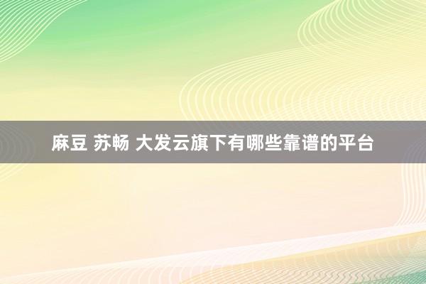 麻豆 苏畅 大发云旗下有哪些靠谱的平台