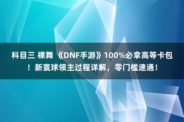 科目三 裸舞 《DNF手游》100%必拿高等卡包！新寰球领主过程详解，零门槛速通！