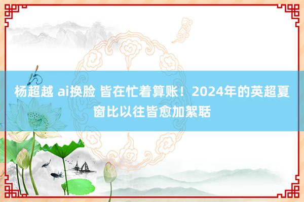 杨超越 ai换脸 皆在忙着算账！2024年的英超夏窗比以往皆愈加絮聒