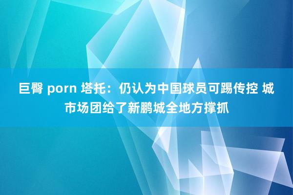 巨臀 porn 塔托：仍认为中国球员可踢传控 城市场团给了新鹏城全地方撑抓