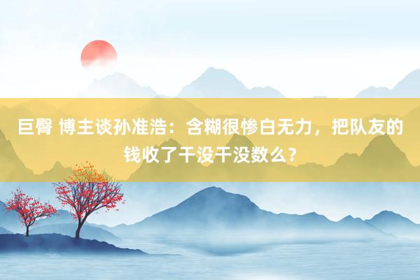 巨臀 博主谈孙准浩：含糊很惨白无力，把队友的钱收了干没干没数么？