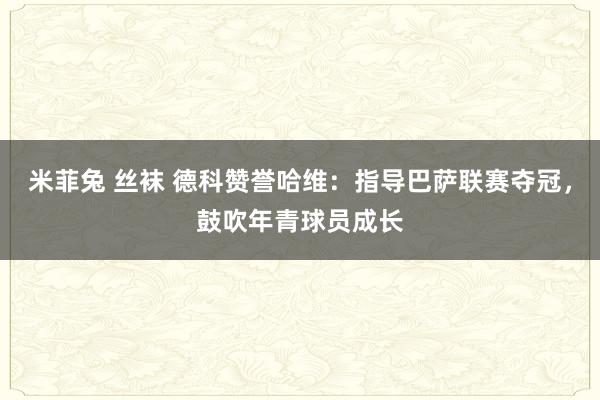 米菲兔 丝袜 德科赞誉哈维：指导巴萨联赛夺冠，鼓吹年青球员成长