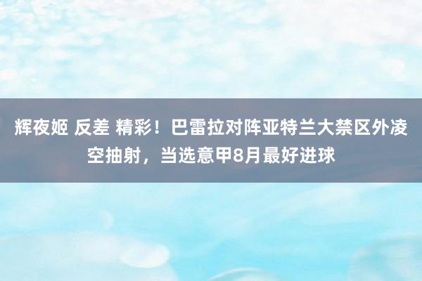 辉夜姬 反差 精彩！巴雷拉对阵亚特兰大禁区外凌空抽射，当选意甲8月最好进球