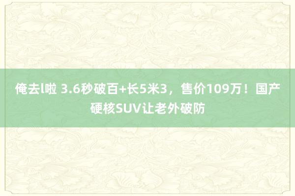 俺去l啦 3.6秒破百+长5米3，售价109万！国产硬核SUV让老外破防