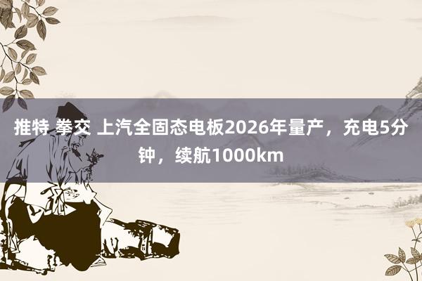 推特 拳交 上汽全固态电板2026年量产，充电5分钟，续航1000km