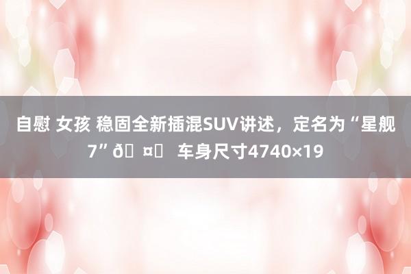 自慰 女孩 稳固全新插混SUV讲述，定名为“星舰7”🤔 车身尺寸4740×19