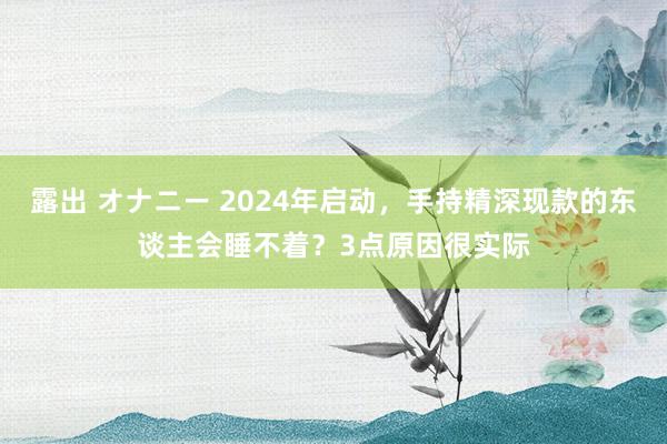 露出 オナニー 2024年启动，手持精深现款的东谈主会睡不着？3点原因很实际