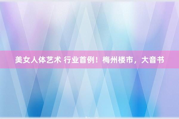 美女人体艺术 行业首例！梅州楼市，大音书