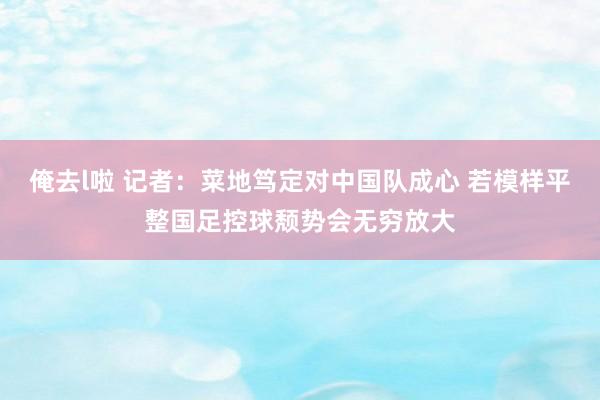 俺去l啦 记者：菜地笃定对中国队成心 若模样平整国足控球颓势会无穷放大