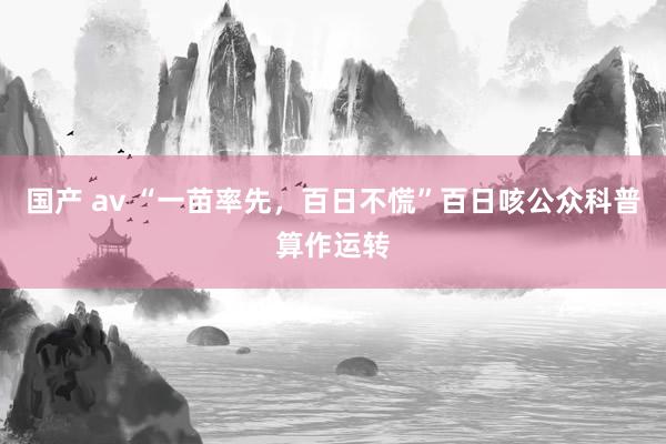 国产 av “一苗率先，百日不慌”百日咳公众科普算作运转