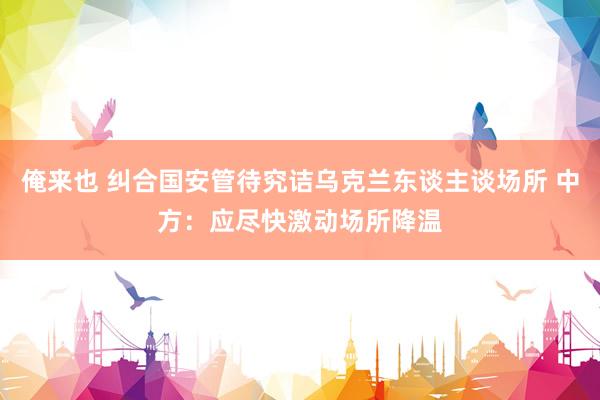 俺来也 纠合国安管待究诘乌克兰东谈主谈场所 中方：应尽快激动场所降温