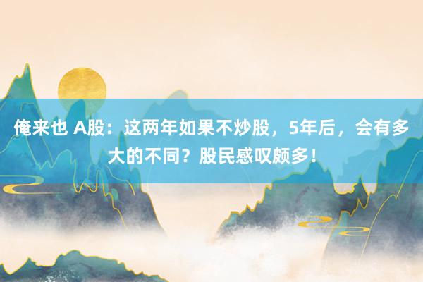 俺来也 A股：这两年如果不炒股，5年后，会有多大的不同？股民感叹颇多！