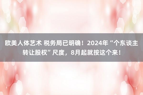 欧美人体艺术 税务局已明确！2024年“个东谈主转让股权”尺度，8月起就按这个来！