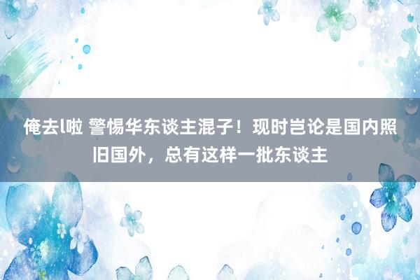 俺去l啦 警惕华东谈主混子！现时岂论是国内照旧国外，总有这样一批东谈主