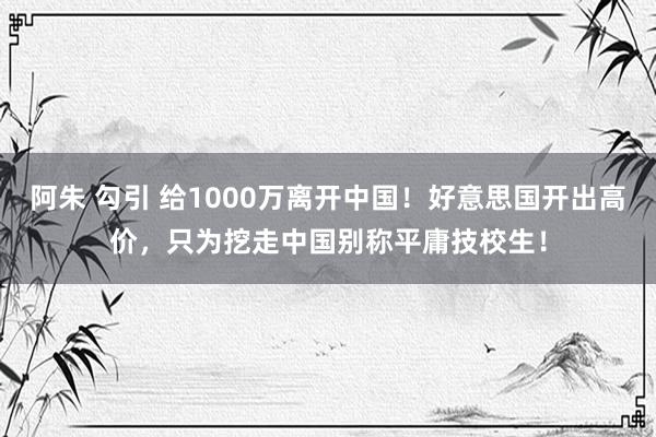 阿朱 勾引 给1000万离开中国！好意思国开出高价，只为挖走中国别称平庸技校生！