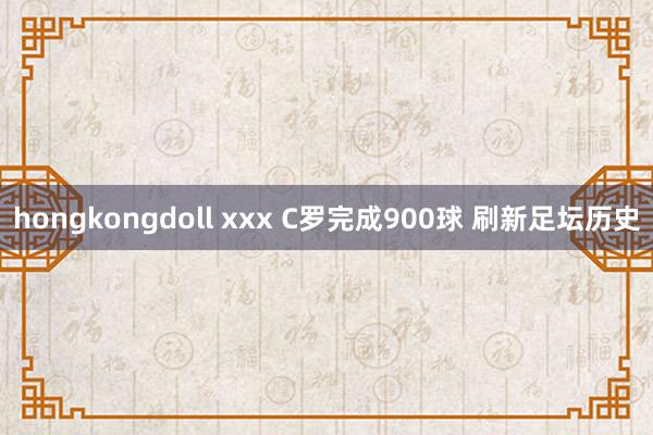 hongkongdoll xxx C罗完成900球 刷新足坛历史