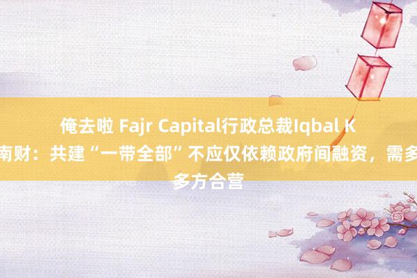 俺去啦 Fajr Capital行政总裁Iqbal Khan答南财：共建“一带全部”不应仅依赖政府间融资，需多方合营