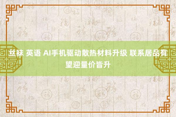 丝袜 英语 AI手机驱动散热材料升级 联系居品有望迎量价皆升