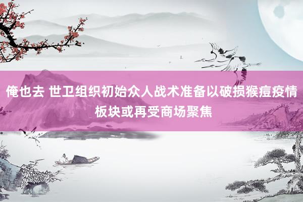 俺也去 世卫组织初始众人战术准备以破损猴痘疫情 板块或再受商场聚焦